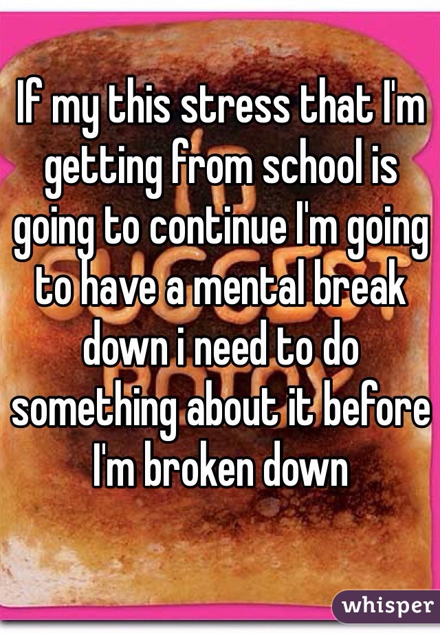 If my this stress that I'm getting from school is going to continue I'm going to have a mental break down i need to do something about it before I'm broken down    