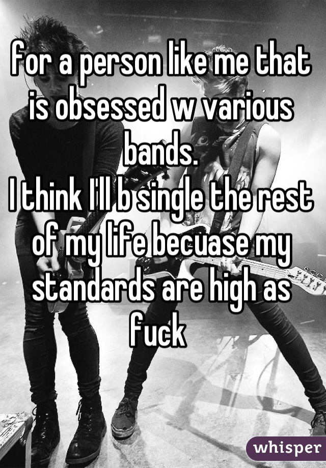 for a person like me that is obsessed w various bands.
I think I'll b single the rest of my life becuase my standards are high as fuck 