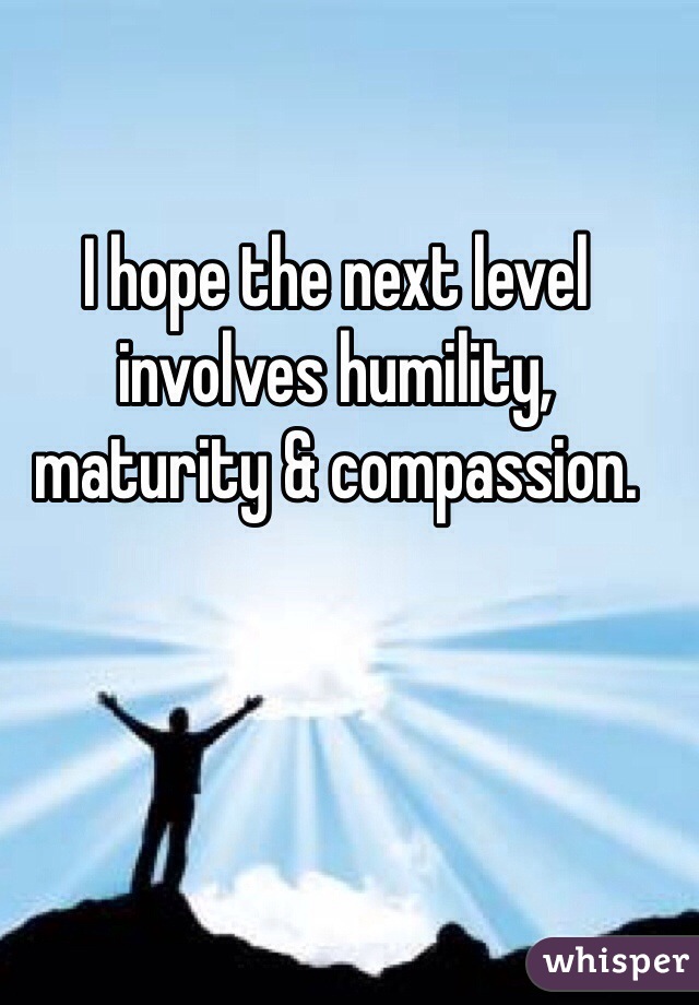 I hope the next level involves humility, maturity & compassion.