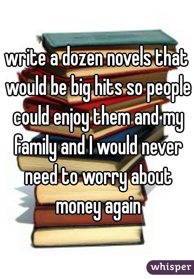 write a dozen novels that would be big hits so people could enjoy them and my family and I would never need to worry about money again