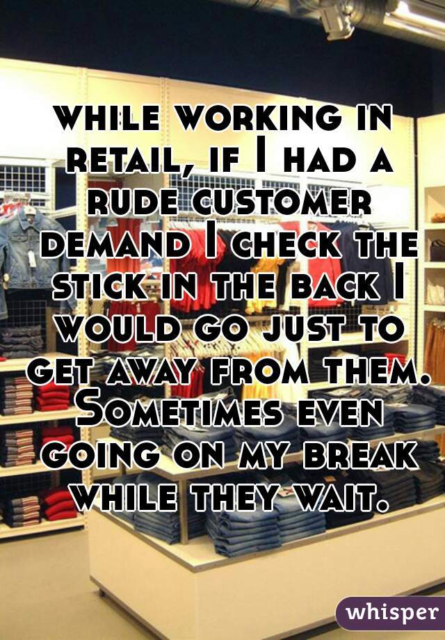 while working in retail, if I had a rude customer demand I check the stick in the back I would go just to get away from them. Sometimes even going on my break while they wait.