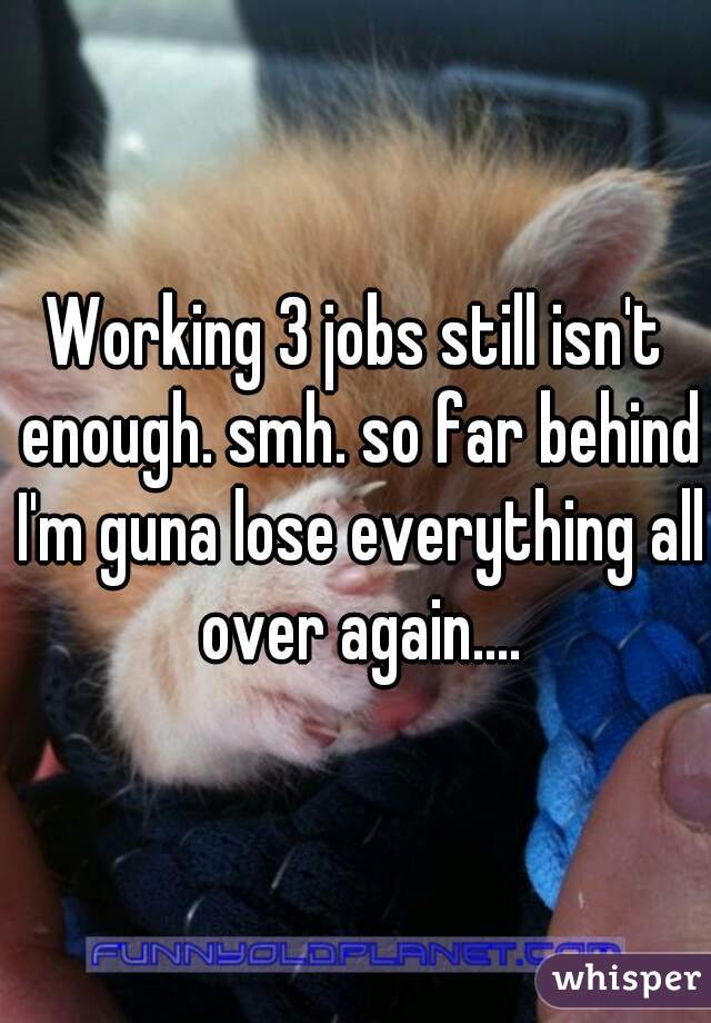 Working 3 jobs still isn't enough. smh. so far behind I'm guna lose everything all over again....