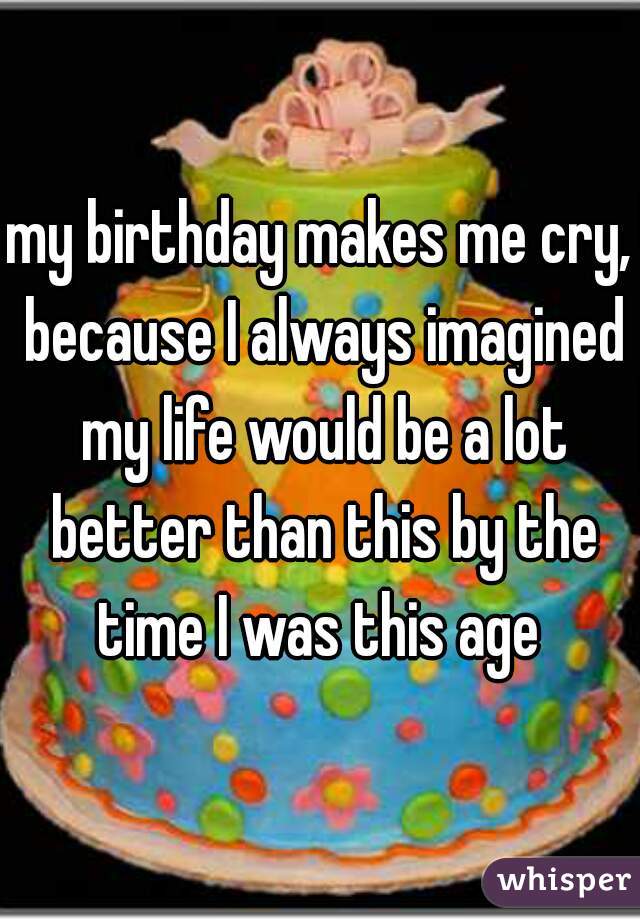 my birthday makes me cry, because I always imagined my life would be a lot better than this by the time I was this age 