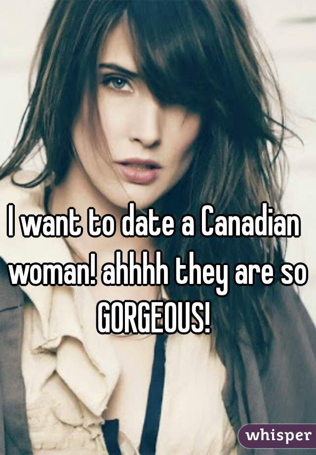 I want to date a Canadian woman! ahhhh they are so GORGEOUS! 