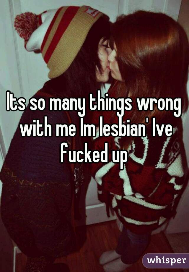 Its so many things wrong with me Im lesbian' Ive fucked up 