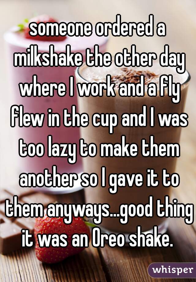 someone ordered a milkshake the other day where I work and a fly flew in the cup and I was too lazy to make them another so I gave it to them anyways...good thing it was an Oreo shake. 