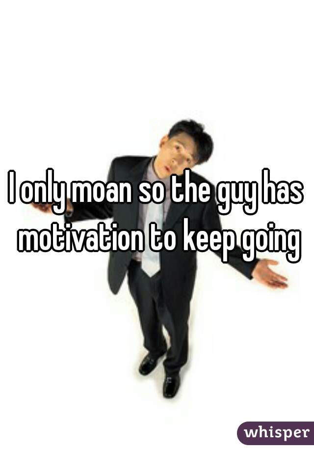 I only moan so the guy has motivation to keep going