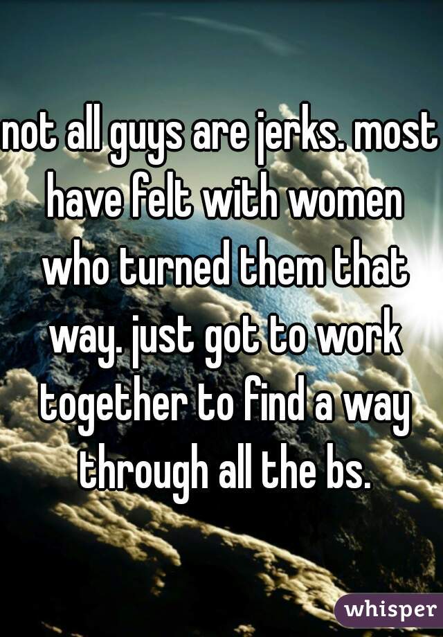 not all guys are jerks. most have felt with women who turned them that way. just got to work together to find a way through all the bs.
