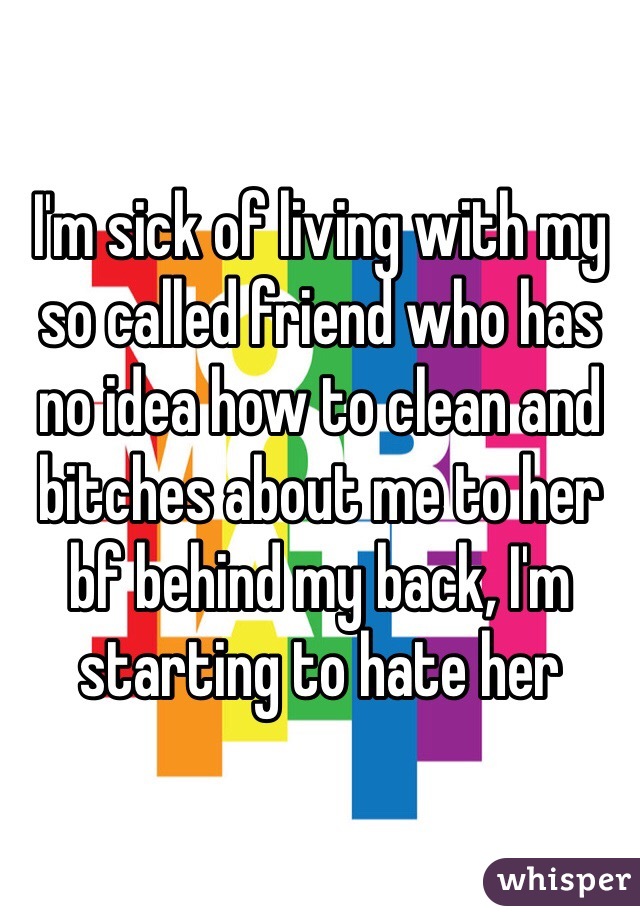 I'm sick of living with my so called friend who has no idea how to clean and bitches about me to her bf behind my back, I'm starting to hate her