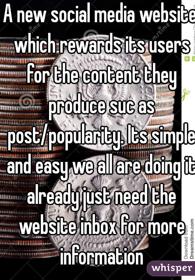 A new social media website which rewards its users for the content they produce suc as post/popularity. Its simple and easy we all are doing it already just need the website inbox for more information