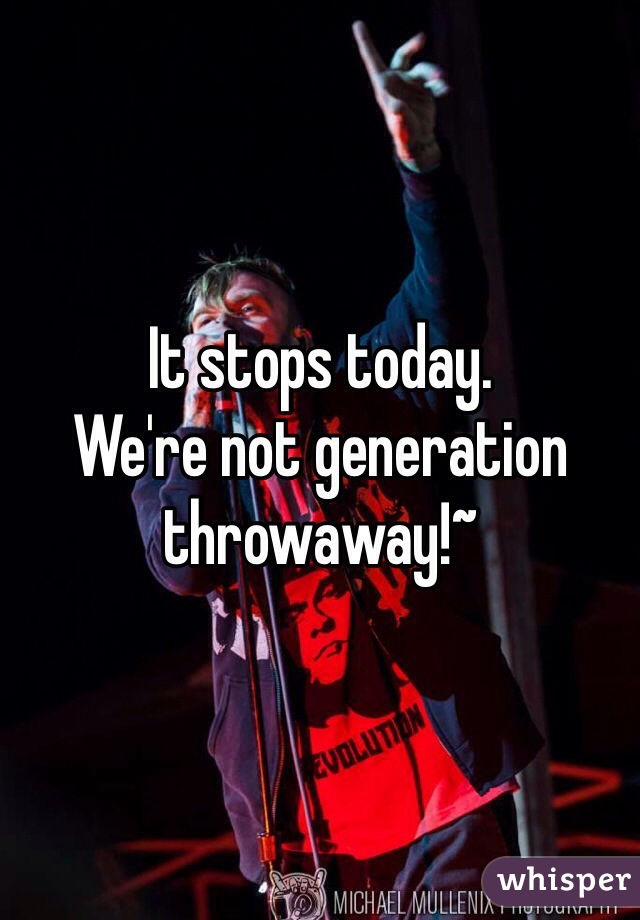 It stops today.
We're not generation throwaway!~ 