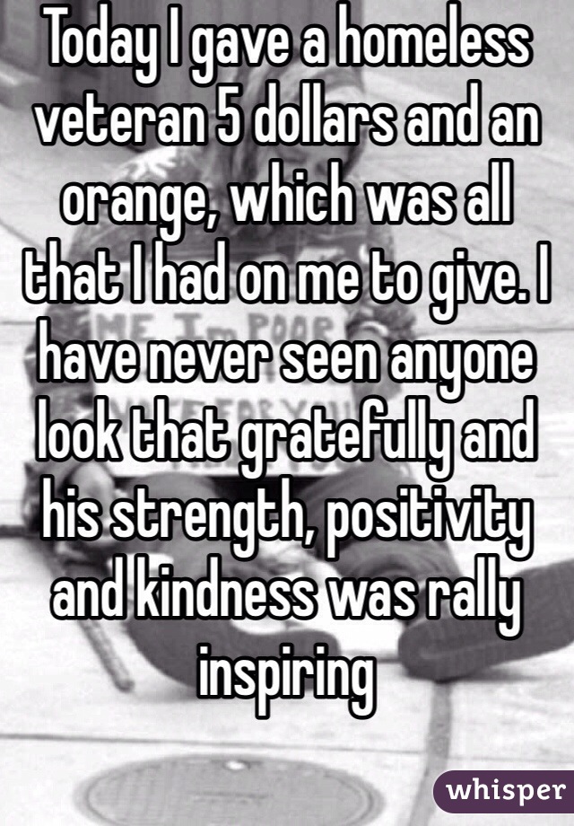 Today I gave a homeless veteran 5 dollars and an orange, which was all that I had on me to give. I have never seen anyone look that gratefully and his strength, positivity and kindness was rally inspiring 
