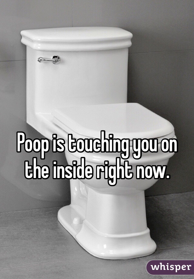Poop is touching you on the inside right now.
