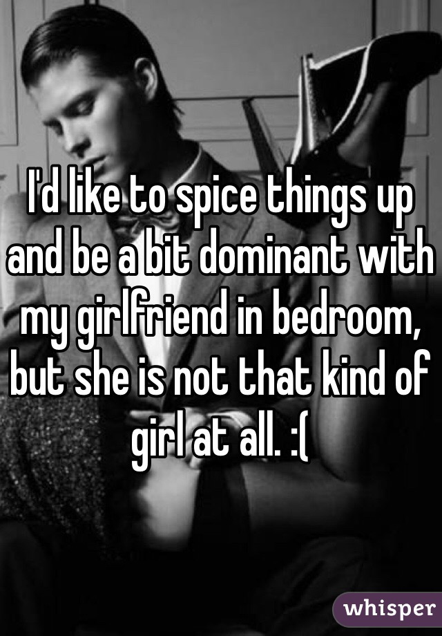 I'd like to spice things up and be a bit dominant with my girlfriend in bedroom, but she is not that kind of girl at all. :( 