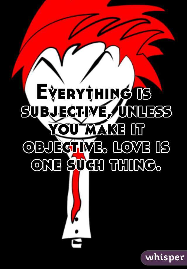 Everything is subjective, unless you make it objective. love is one such thing.