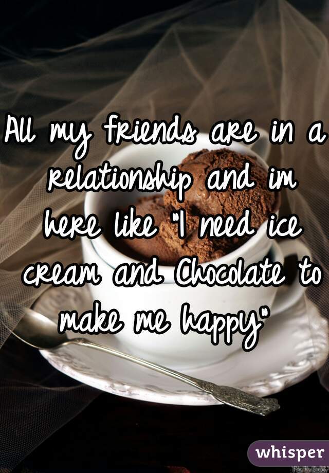 All my friends are in a relationship and im here like "I need ice cream and Chocolate to make me happy" 