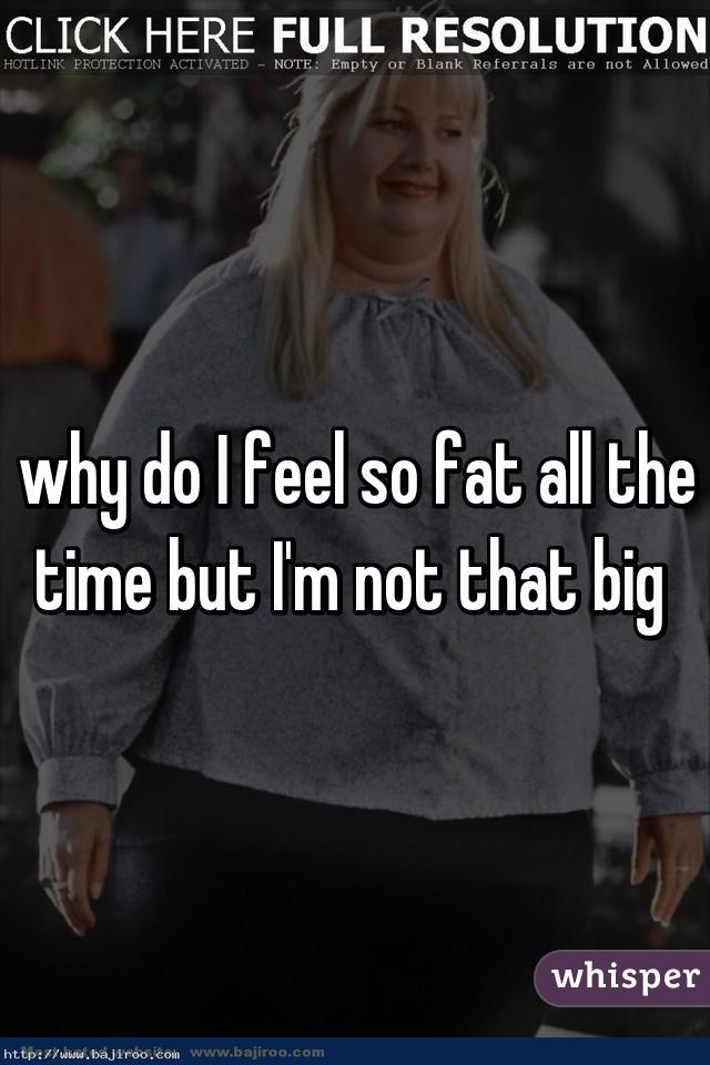 why do I feel so fat all the time but I'm not that big 