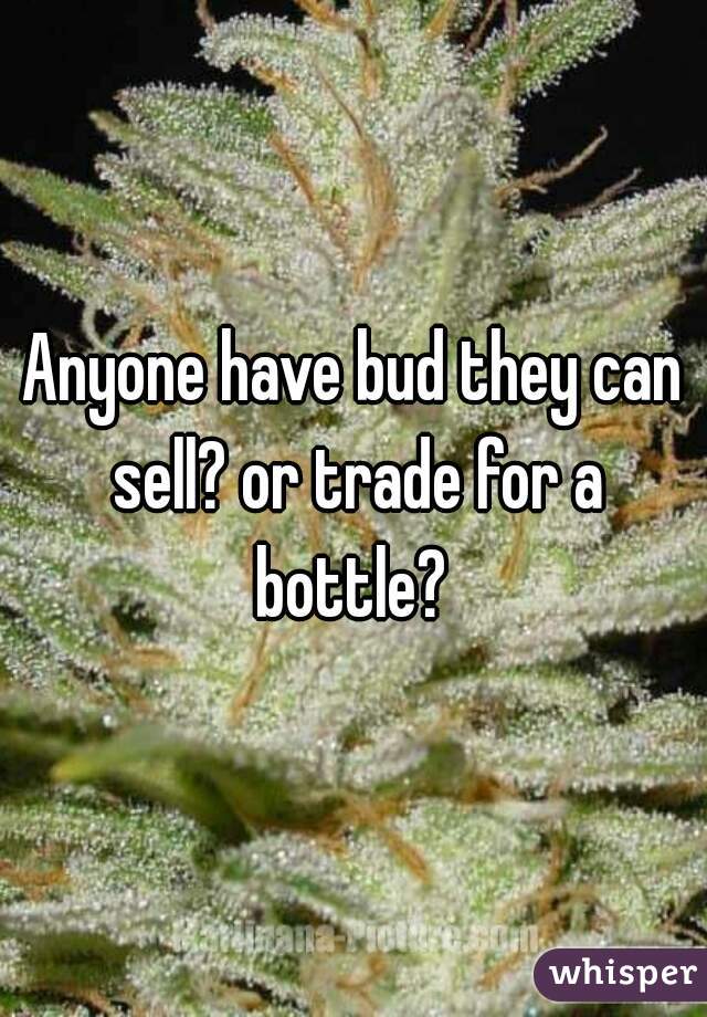 Anyone have bud they can sell? or trade for a bottle? 