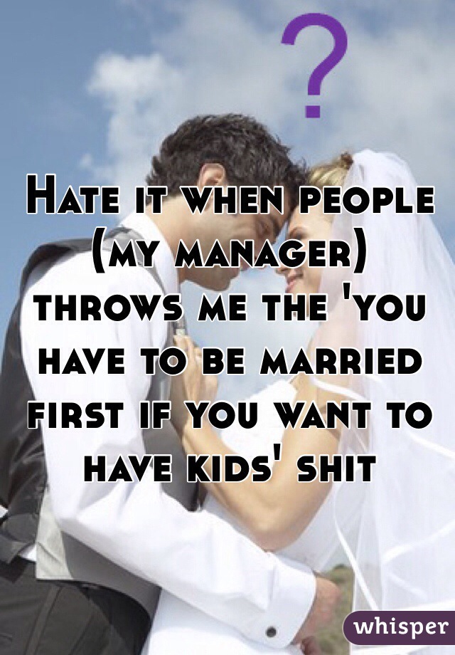 Hate it when people (my manager) throws me the 'you have to be married first if you want to have kids' shit