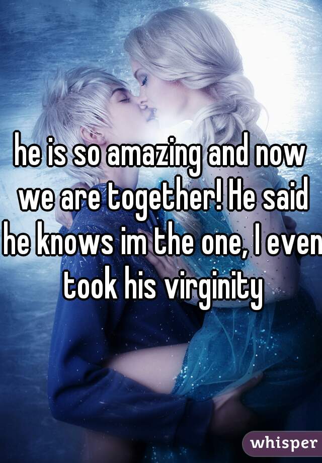 he is so amazing and now we are together! He said he knows im the one, I even took his virginity