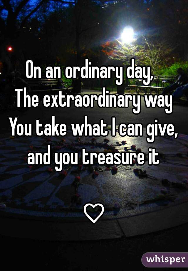 
On an ordinary day,  
The extraordinary way
You take what I can give, and you treasure it 

♡