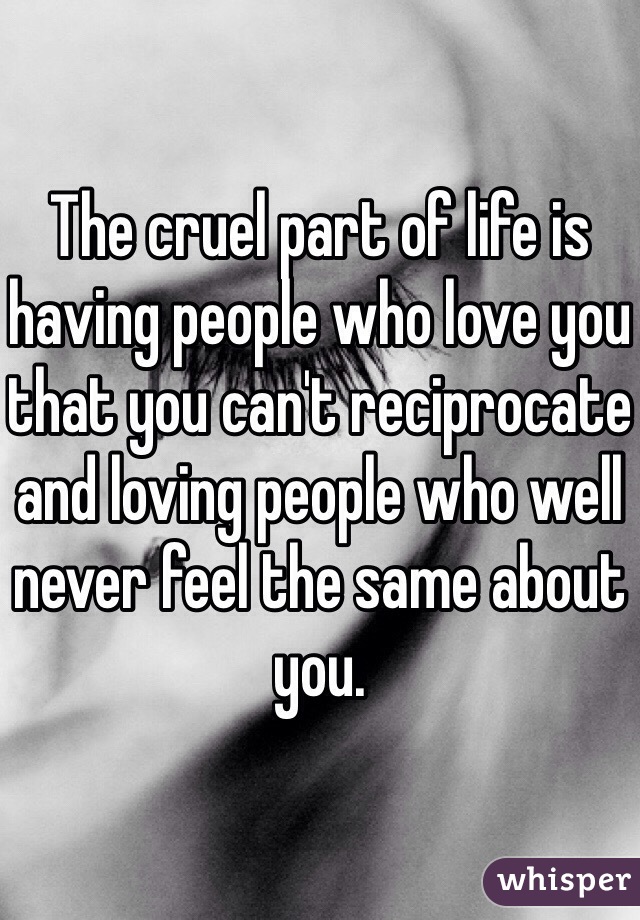 The cruel part of life is having people who love you that you can't reciprocate and loving people who well never feel the same about you. 