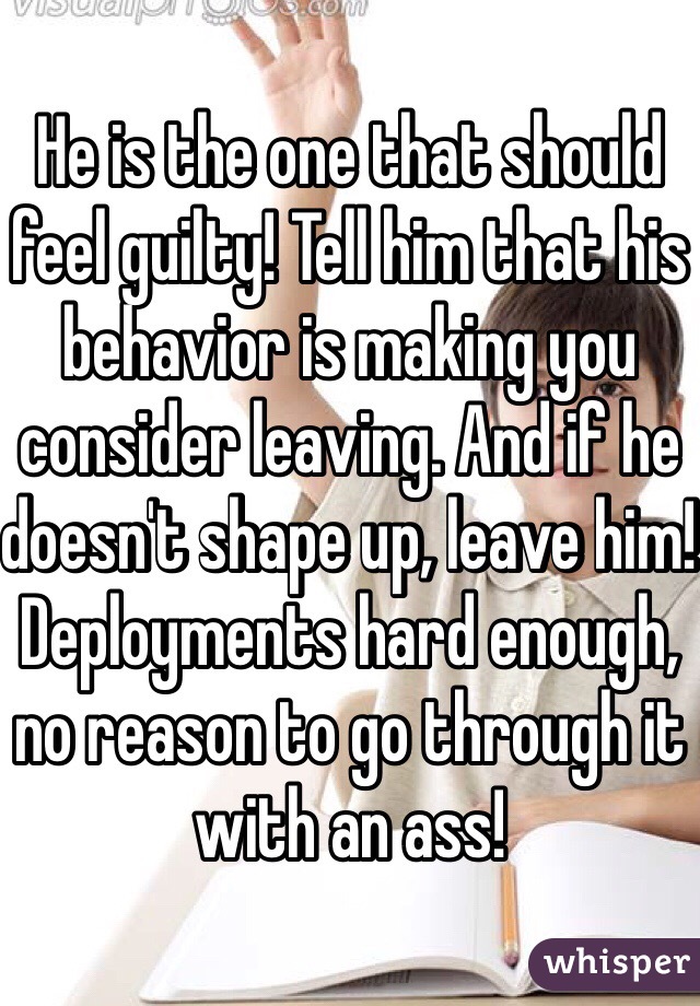 He is the one that should feel guilty! Tell him that his behavior is making you consider leaving. And if he doesn't shape up, leave him! Deployments hard enough, no reason to go through it with an ass! 