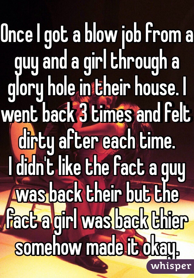 Once I got a blow job from a guy and a girl through a glory hole in their house. I went back 3 times and felt dirty after each time. 
I didn't like the fact a guy was back their but the fact a girl was back thier somehow made it okay. 
