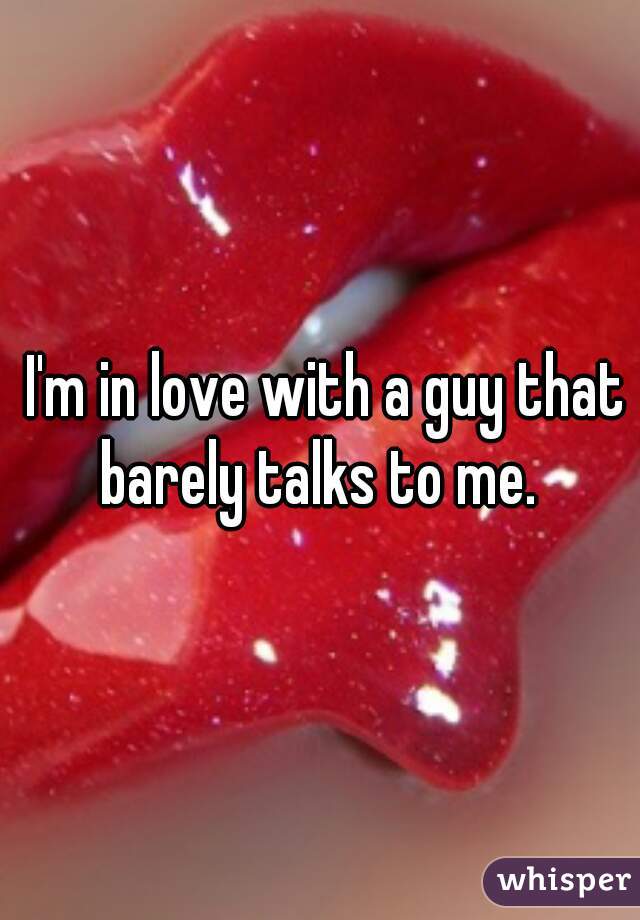  I'm in love with a guy that barely talks to me. 