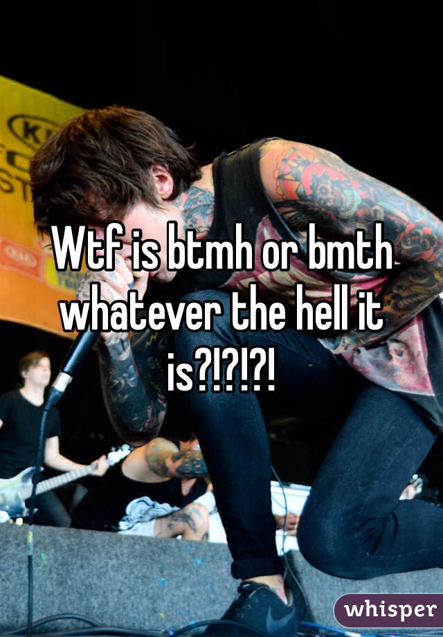 Wtf is btmh or bmth whatever the hell it is?!?!?!