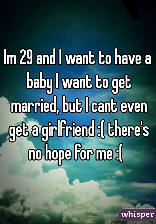 Im 29 and I want to have a baby I want to get married, but I cant even get a girlfriend :( there's no hope for me :(  
