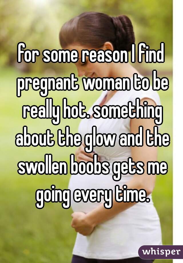 for some reason I find pregnant woman to be really hot. something about the glow and the swollen boobs gets me going every time.