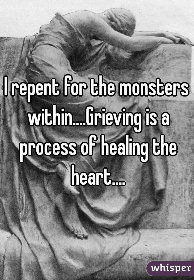 I repent for the monsters within....Grieving is a process of healing the heart....