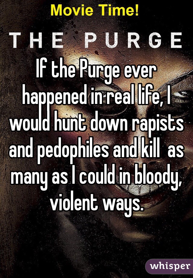 If the Purge ever happened in real life, I would hunt down rapists and pedophiles and kill  as many as I could in bloody, violent ways.