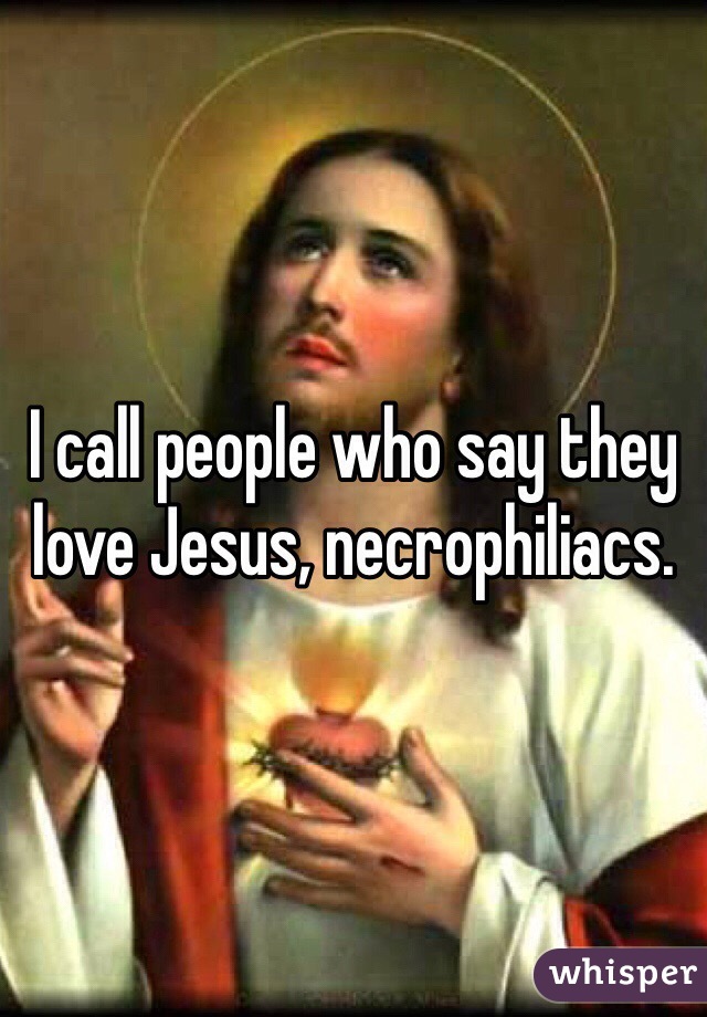 I call people who say they love Jesus, necrophiliacs. 
