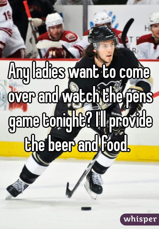 Any ladies want to come over and watch the pens game tonight? I'll provide the beer and food.  