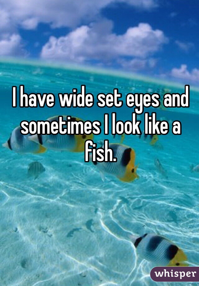 I have wide set eyes and sometimes I look like a fish. 