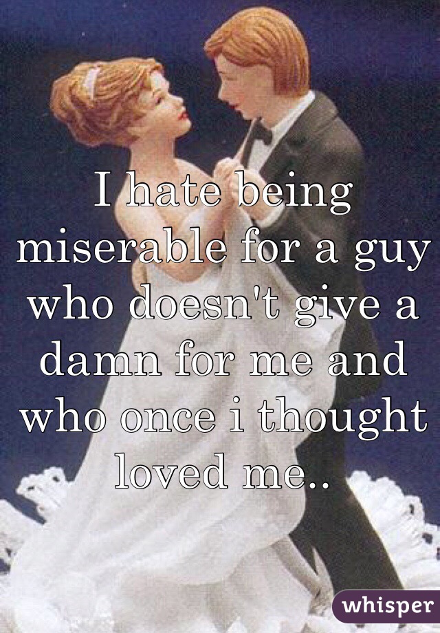 I hate being miserable for a guy who doesn't give a damn for me and who once i thought loved me..