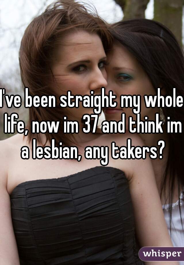 I've been straight my whole life, now im 37 and think im a lesbian, any takers?