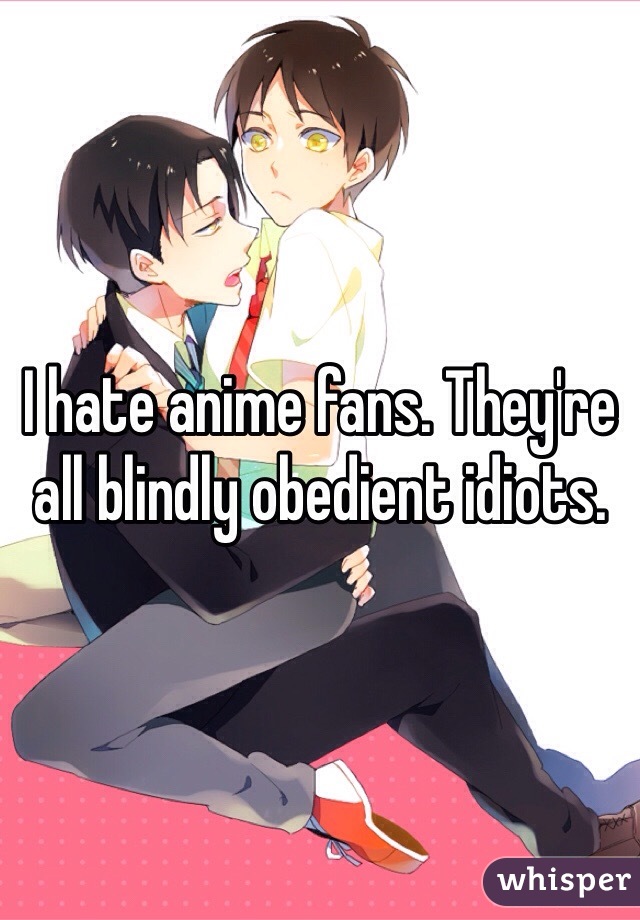 I hate anime fans. They're all blindly obedient idiots.