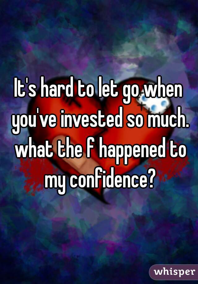 It's hard to let go when you've invested so much. what the f happened to my confidence?