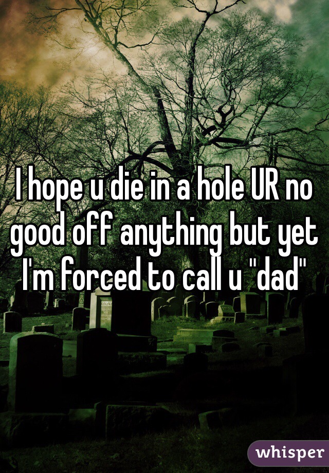 I hope u die in a hole UR no good off anything but yet I'm forced to call u "dad" 