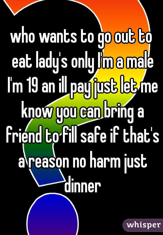 who wants to go out to eat lady's only I'm a male I'm 19 an ill pay just let me know you can bring a friend to fill safe if that's a reason no harm just dinner