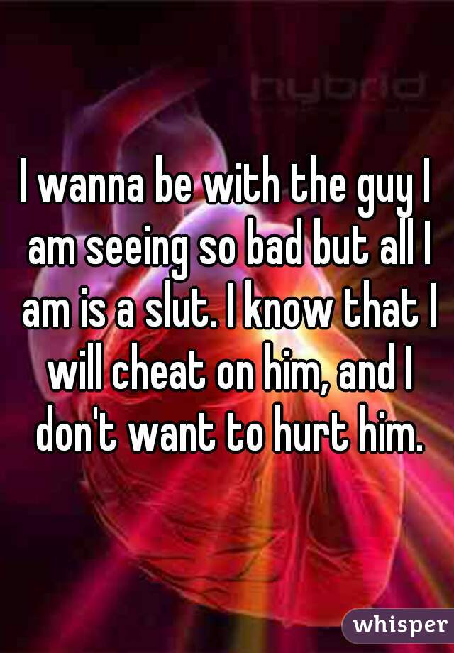 I wanna be with the guy I am seeing so bad but all I am is a slut. I know that I will cheat on him, and I don't want to hurt him.