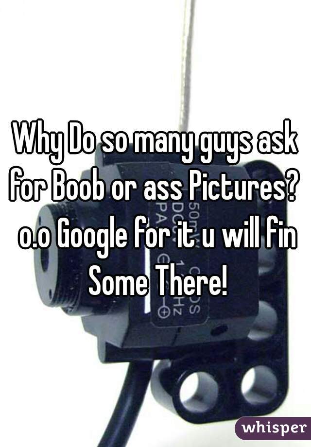 Why Do so many guys ask for Boob or ass Pictures?  o.o Google for it u will fin Some There!