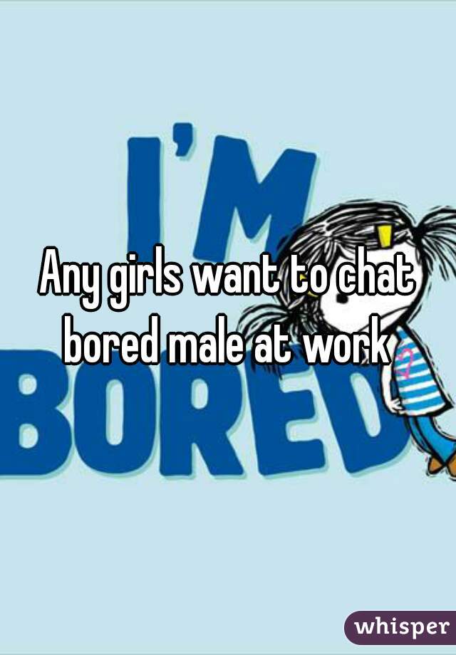 Any girls want to chat bored male at work 