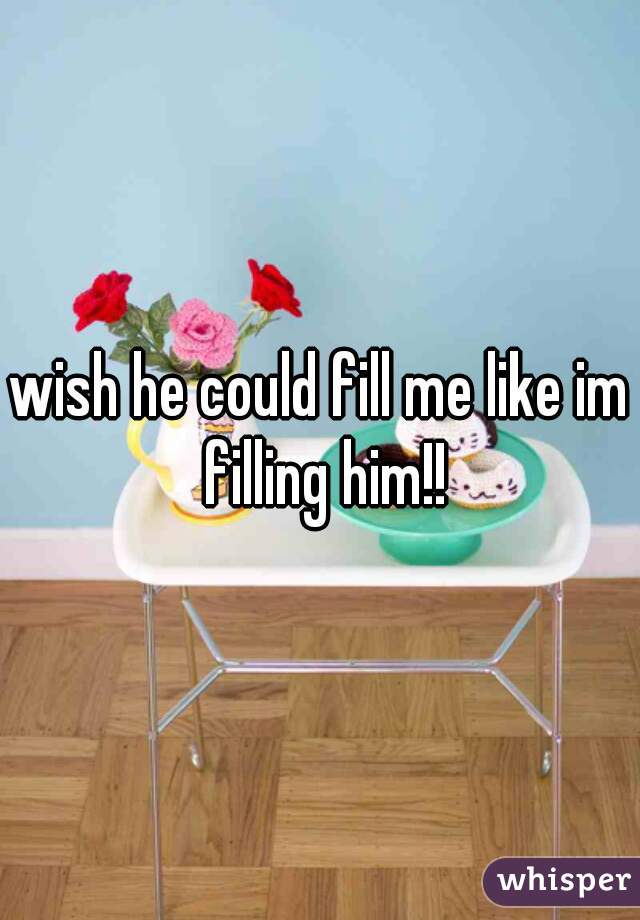 wish he could fill me like im filling him!!