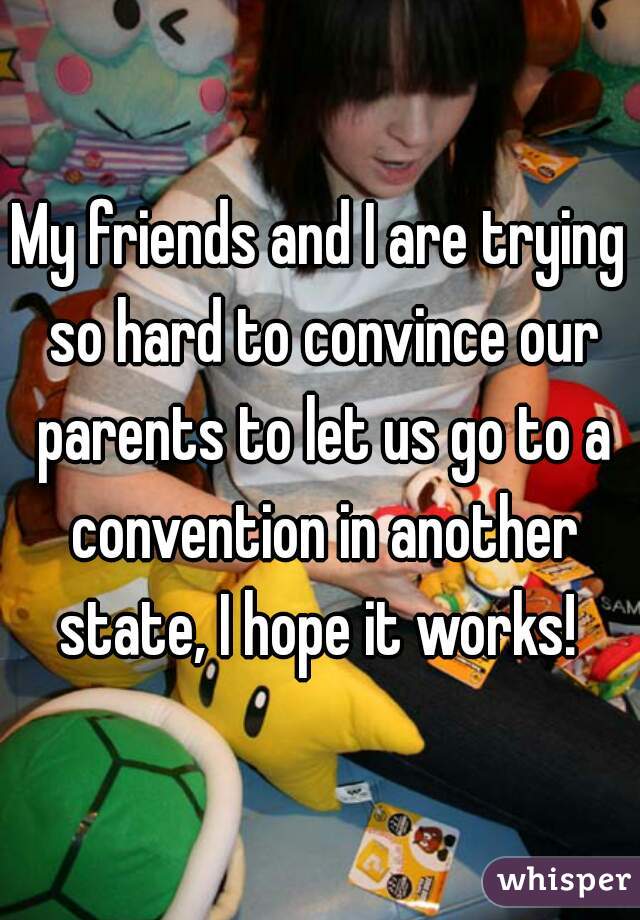 My friends and I are trying so hard to convince our parents to let us go to a convention in another state, I hope it works! 