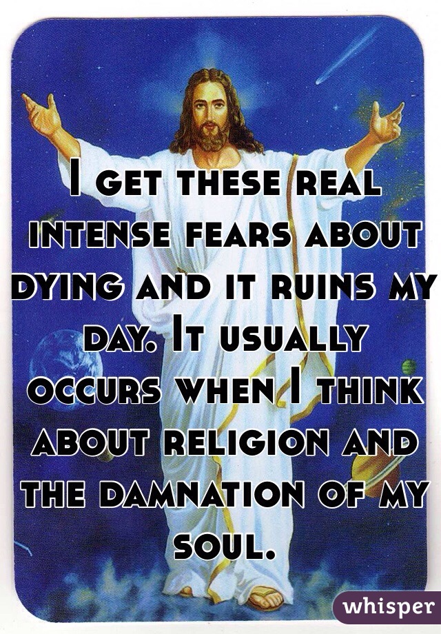 I get these real intense fears about dying and it ruins my day. It usually occurs when I think about religion and the damnation of my soul. 
