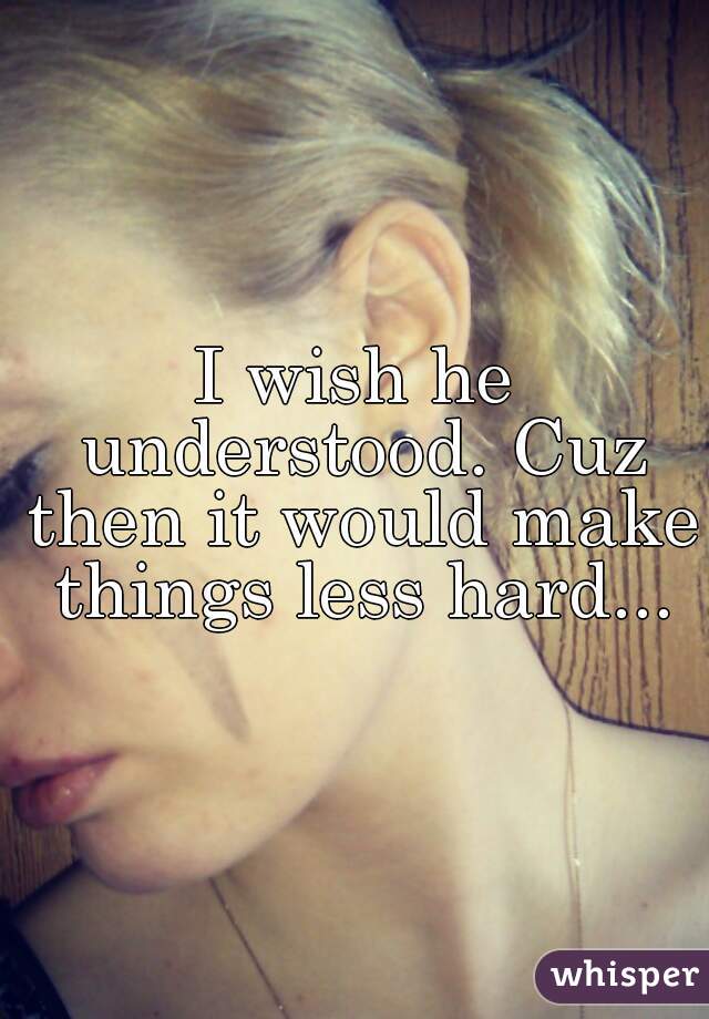 I wish he understood. Cuz then it would make things less hard...